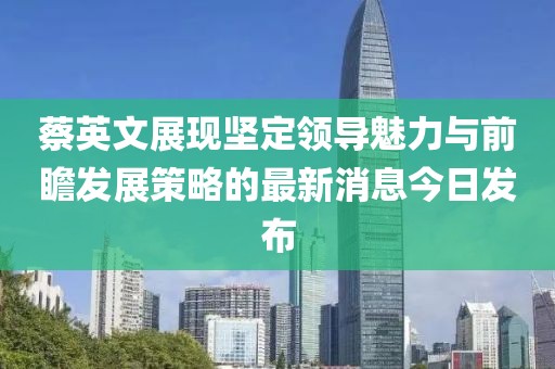 蔡英文展現(xiàn)堅(jiān)定領(lǐng)導(dǎo)魅力與前瞻發(fā)展策略的最新消息今日發(fā)布