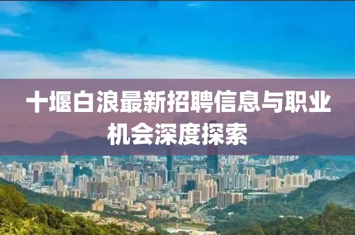 十堰白浪最新招聘信息與職業(yè)機會深度探索