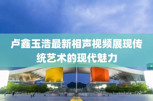盧鑫玉浩最新相聲視頻展現(xiàn)傳統(tǒng)藝術的現(xiàn)代魅力