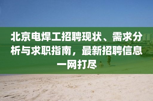 北京電焊工招聘現(xiàn)狀、需求分析與求職指南，最新招聘信息一網(wǎng)打盡