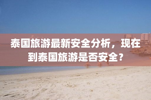 泰國旅游最新安全分析，現(xiàn)在到泰國旅游是否安全？