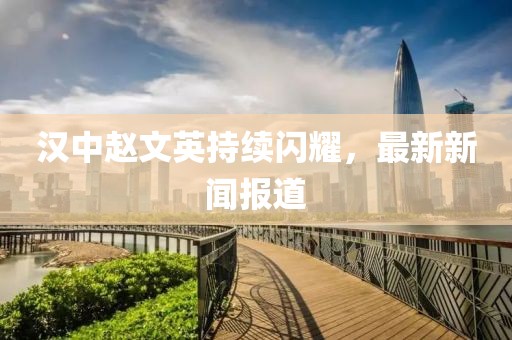 漢中趙文英持續(xù)閃耀，最新新聞報(bào)道