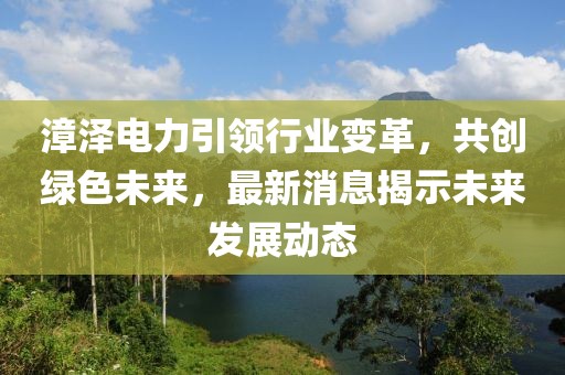 漳澤電力引領(lǐng)行業(yè)變革，共創(chuàng)綠色未來(lái)，最新消息揭示未來(lái)發(fā)展動(dòng)態(tài)