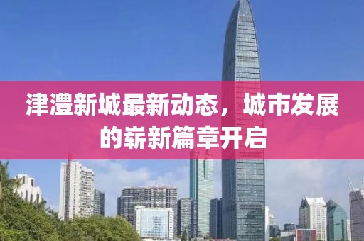 津澧新城最新動態(tài)，城市發(fā)展的嶄新篇章開啟