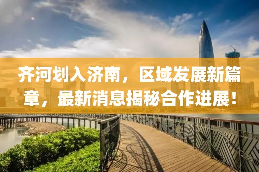 齊河劃入濟南，區(qū)域發(fā)展新篇章，最新消息揭秘合作進展！