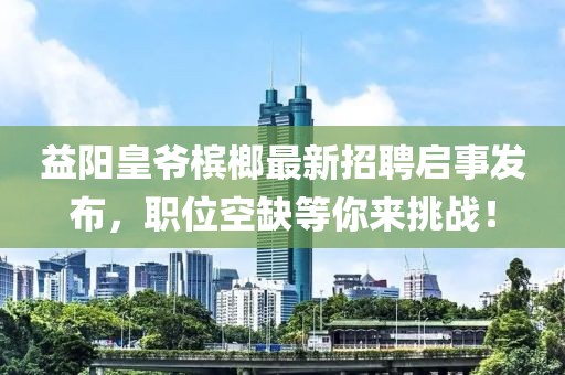 益陽皇爺檳榔最新招聘啟事發(fā)布，職位空缺等你來挑戰(zhàn)！