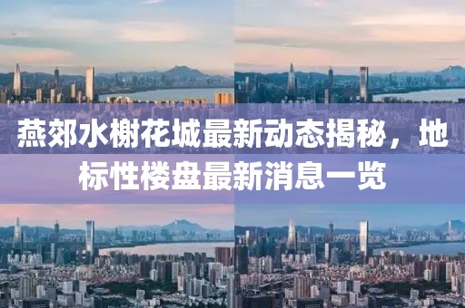 燕郊水榭花城最新動(dòng)態(tài)揭秘，地標(biāo)性樓盤最新消息一覽