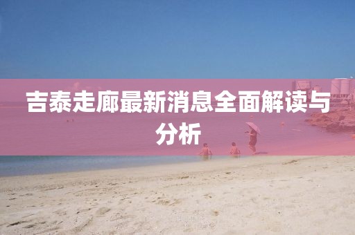 吉泰走廊最新消息全面解讀與分析