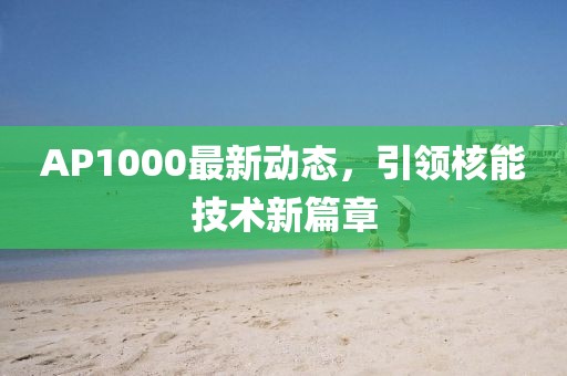 AP1000最新動(dòng)態(tài)，引領(lǐng)核能技術(shù)新篇章
