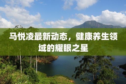馬悅凌最新動態(tài)，健康養(yǎng)生領(lǐng)域的耀眼之星