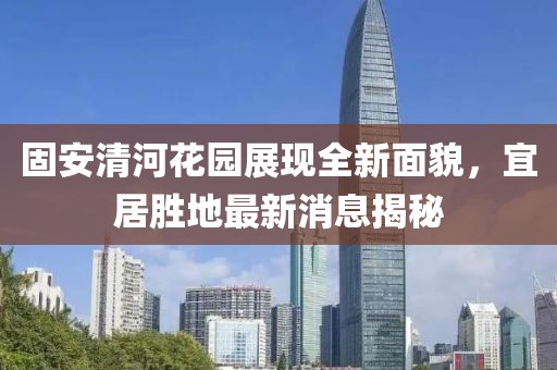 固安清河花園展現(xiàn)全新面貌，宜居勝地最新消息揭秘