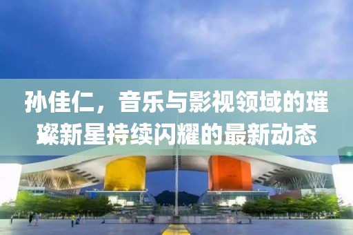 孫佳仁，音樂(lè)與影視領(lǐng)域的璀璨新星持續(xù)閃耀的最新動(dòng)態(tài)