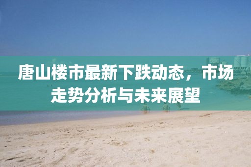 唐山樓市最新下跌動(dòng)態(tài)，市場(chǎng)走勢(shì)分析與未來(lái)展望