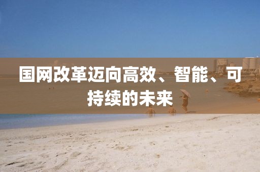 國(guó)網(wǎng)改革邁向高效、智能、可持續(xù)的未來(lái)