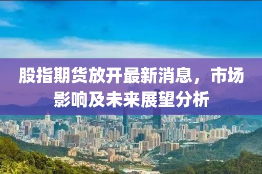 股指期貨放開(kāi)最新消息，市場(chǎng)影響及未來(lái)展望分析