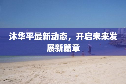 沐華平最新動態(tài)，開啟未來發(fā)展新篇章