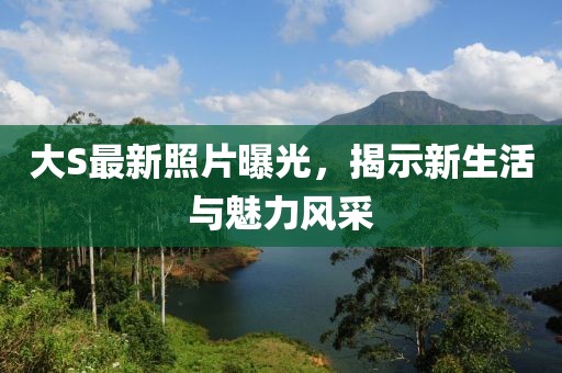 大S最新照片曝光，揭示新生活與魅力風(fēng)采
