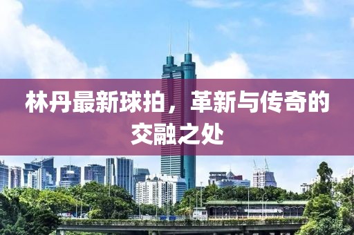 林丹最新球拍，革新與傳奇的交融之處