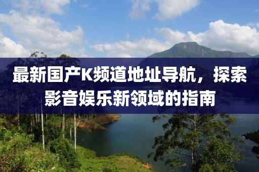 最新國(guó)產(chǎn)K頻道地址導(dǎo)航，探索影音娛樂(lè)新領(lǐng)域的指南