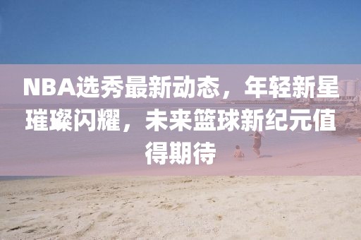 NBA選秀最新動(dòng)態(tài)，年輕新星璀璨閃耀，未來籃球新紀(jì)元值得期待