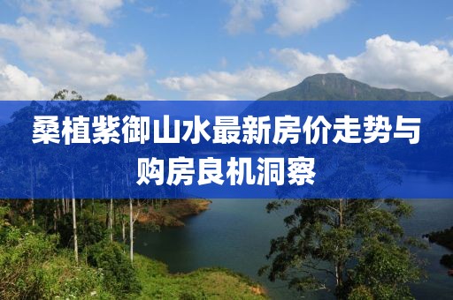 桑植紫御山水最新房價(jià)走勢與購房良機(jī)洞察