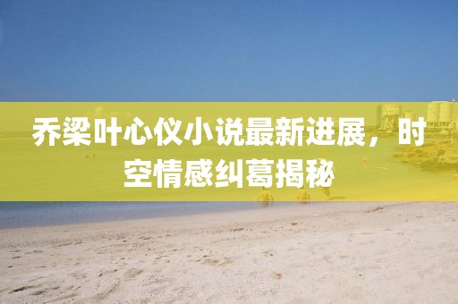 喬梁葉心儀小說最新進展，時空情感糾葛揭秘
