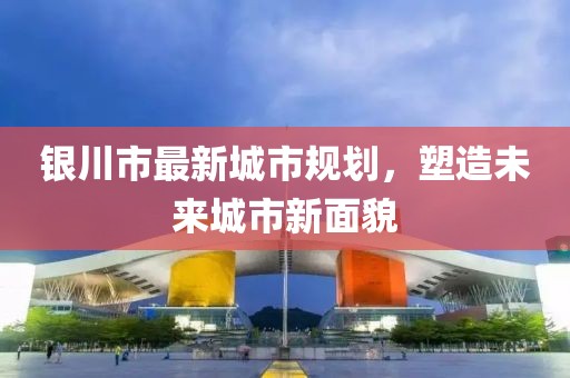 銀川市最新城市規(guī)劃，塑造未來城市新面貌