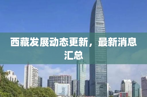 西藏發(fā)展動態(tài)更新，最新消息匯總