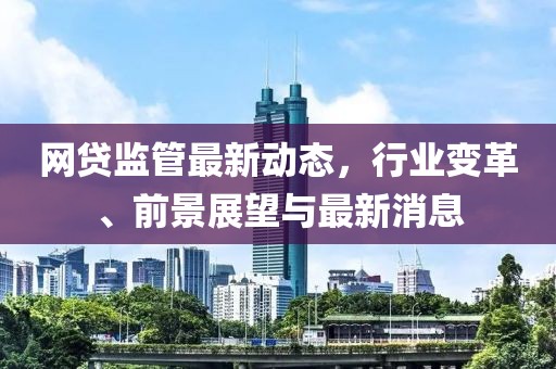 網貸監(jiān)管最新動態(tài)，行業(yè)變革、前景展望與最新消息