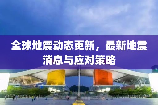 全球地震動態(tài)更新，最新地震消息與應(yīng)對策略