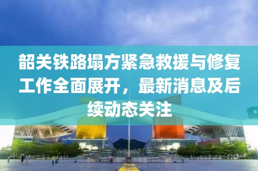 韶關(guān)鐵路塌方緊急救援與修復(fù)工作全面展開(kāi)，最新消息及后續(xù)動(dòng)態(tài)關(guān)注