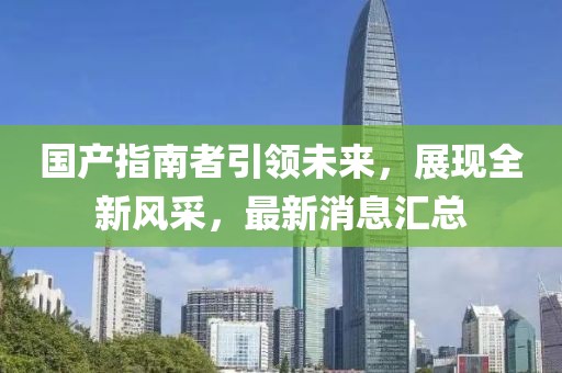 國產(chǎn)指南者引領(lǐng)未來，展現(xiàn)全新風采，最新消息匯總
