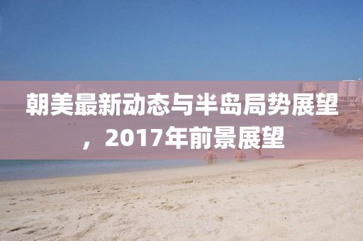 朝美最新動態(tài)與半島局勢展望，2017年前景展望