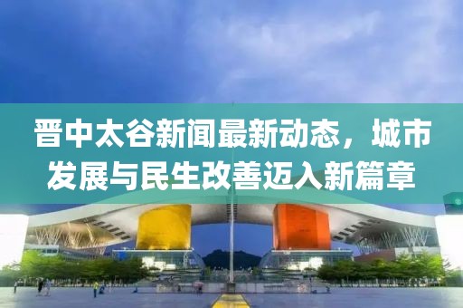 晉中太谷新聞最新動態(tài)，城市發(fā)展與民生改善邁入新篇章