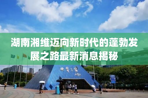 湖南湘維邁向新時代的蓬勃發(fā)展之路最新消息揭秘
