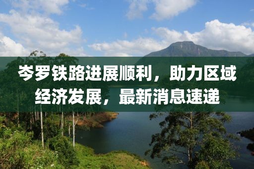 岑羅鐵路進展順利，助力區(qū)域經(jīng)濟發(fā)展，最新消息速遞