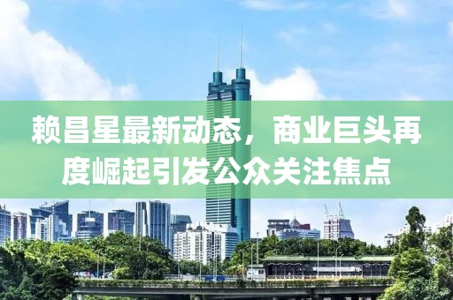 賴昌星最新動(dòng)態(tài)，商業(yè)巨頭再度崛起引發(fā)公眾關(guān)注焦點(diǎn)
