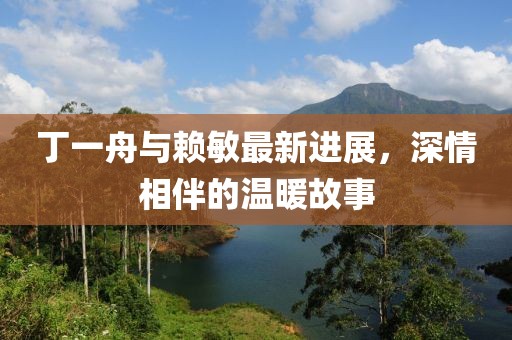 丁一舟與賴敏最新進(jìn)展，深情相伴的溫暖故事