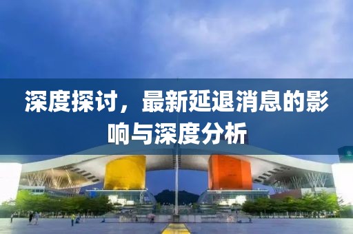 深度探討，最新延退消息的影響與深度分析