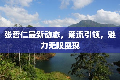 張哲仁最新動(dòng)態(tài)，潮流引領(lǐng)，魅力無(wú)限展現(xiàn)