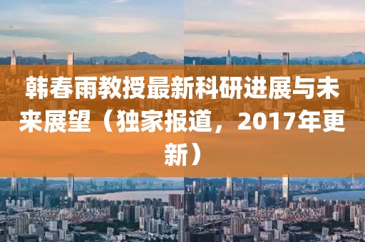 韓春雨教授最新科研進展與未來展望（獨家報道，2017年更新）