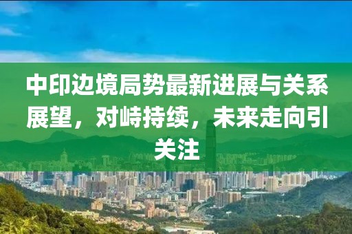 中印邊境局勢最新進展與關(guān)系展望，對峙持續(xù)，未來走向引關(guān)注