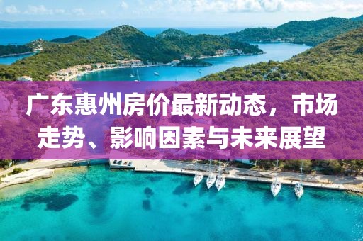 廣東惠州房價最新動態(tài)，市場走勢、影響因素與未來展望