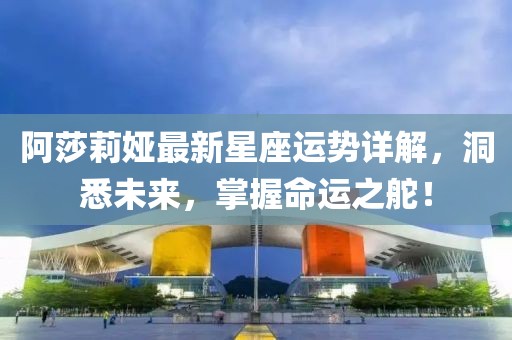 阿莎莉婭最新星座運勢詳解，洞悉未來，掌握命運之舵！