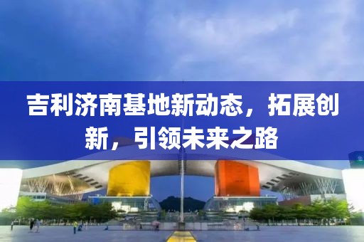 吉利濟(jì)南基地新動(dòng)態(tài)，拓展創(chuàng)新，引領(lǐng)未來(lái)之路
