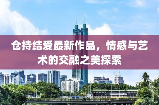 倉持結(jié)愛最新作品，情感與藝術(shù)的交融之美探索