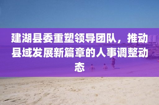 建湖縣委重塑領(lǐng)導(dǎo)團隊，推動縣域發(fā)展新篇章的人事調(diào)整動態(tài)