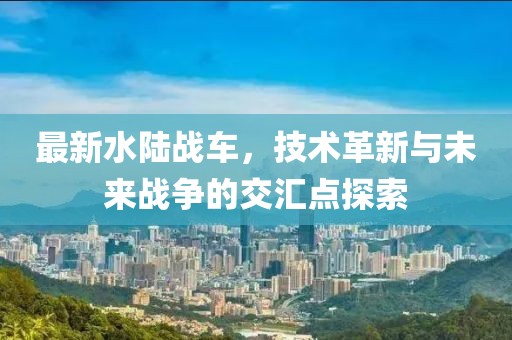 最新水陸戰(zhàn)車，技術(shù)革新與未來戰(zhàn)爭的交匯點探索