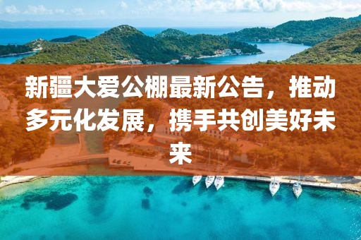 新疆大愛公棚最新公告，推動(dòng)多元化發(fā)展，攜手共創(chuàng)美好未來