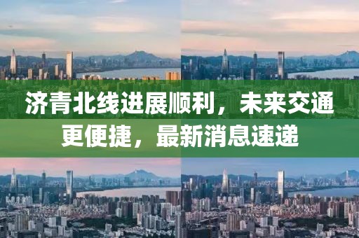 濟(jì)青北線進(jìn)展順利，未來交通更便捷，最新消息速遞